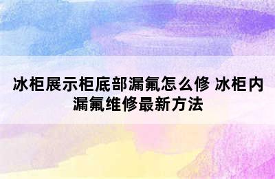 冰柜展示柜底部漏氟怎么修 冰柜内漏氟维修最新方法